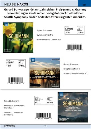 NEU BEI           NAXOS                                                                     CD




                                                                  Art. Nr.:     Preiscode:

                                   Robert Schumann
                                                                  8.571212      AD
                                                                  Setinhalt:    Laufzeit:
                                                                  1­CD          73 Min.
                                   Symphonien Nr.1+2

                                   Schwarz,Gerard / Seattle SO




  Art. Nr.:       Preiscode:


                                                                 Robert Schumann
  8.571213        AD
  Setinhalt:      Laufzeit:
  1­CD            67 Min.
                                                                 Symphonien Nr.3+4

                                                                 Schwarz,Gerard / Seattle SO




                               Art. Nr.:         Preiscode:


Robert Schumann
                               8.571214          AD
                               Setinhalt:        Laufzeit:
                               1­CD              65 Min.
Manfred / Klavierkonzert /
Ouvertüre

Schwarz / Davidovich /
Seattle SO




2 7. 08. 2 01 2                             18
 