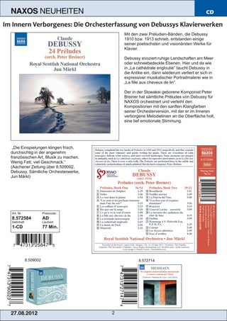 NAXOS               NEUHEITEN                                                          CD



                                          Mit den zwei Préludien­Bänden, die Debussy
                                          1910 bzw. 1913 schrieb, entstanden einige
                                          seiner poetischsten und visionärsten Werke für
                                          Klavier.

                                          Debussy evoziert ruhige Landschaften am Meer
                                          oder schneebedeckte Ebenen. Hier und da wie
                                          in „La cathédrale engloutie“ taucht Debussy in
                                          die Antike ein, dann wiederum verliert er sich in
                                          expressiver musikalischer Portraitmalerei wie in
                                          „La fille aux cheveux de lin“.

                                          Der in der Slowakei geborene Komponist Peter
                                          Breiner hat sämtliche Préludes von Debussy für
                                          NAXOS orchestriert und verleiht den
                                          Kompositionen mit den sanften Klangfarben
                                          seiner Orchesterversion, mit der er im Inneren
                                          verborgene Melodielinien an die Oberfläche holt,
                                          eine tief emotionale Stimmung.




 „Die Einspielungen klingen frisch,
durchsichtig in der angenehm
französischen Art, Musik zu machen.
Wenig Fett, viel Geschmack.“
(Aachener Zeitung über 8.509002,
Debussy, Sämtliche Orchesterwerke,
Jun Märkl)




Art. Nr.:               Preiscode:
8.572584                AD
Setinhalt:              Laufzeit:
1­CD                    77 Min.




             8.509002                            8.572714




2 7. 08. 2 01 2                       2
 