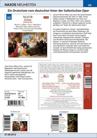 NAXOS               NEUHEITEN                                                        CD



                                          Johann Simon Mayr war einer der berühmtesten
                                          Opernkomponisten der Zeit um 1800. Seine
                                          Werke wurden in Metropolen wie Rom und
                                          Mailand, London und Paris, Wien und Lissabon
                                          aufgeführt. Obwohl er in Bayern geboren wurde,
                                          gilt Mayr als "Vater der italienischen Oper".

                                          In seinem Oratorium „Gioas“ verarbeitet Mayr
                                          die Geschichte aus dem Alten Testament, die
                                          einiges an musikalisch­dramatischem Stoff birgt,
                                          den Franz Hauk mit seinen hervorragend
                                          aufeinander abgestimmten Solisten, Sängern
                                          und Musikern eindrucksvoll interpretiert. Die
                                          heitere, in manchen Passagen fröhliche
                                          Stimmung deutet an, dass es sich bei Gioas um
                                          eine Mischform zwischen Oper und Oratorium
                                          handelt, mit dem NAXOS den stetig wachsenden
                                          Katalog mit Werken dieses zu Unrecht völlig
                                          unterrepräsentierten Komponisten erweitert.




„Der Simon­Mayr­Chor, vereint mit
Mitgliedern des Bayerischen
Staatsopernchores, erwies sich als
prägnant agierender Klangkörper und
ließ in seiner gesanglichen
Interpretation und Präsenz keine
Wünsche offen.“ (Der Donaukurier)




Art. Nr.:            Preiscode:
8.572710­11          CF
Setinhalt:           Laufzeit:
2­CD                 111 Min.




             8.572721­22                         8.570366­67




2 7. 08. 2 01 2                       4
 