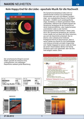 NAXOS             NEUHEITEN                                                                                  CD



                                                                  Die Symphonie fantastique hatte nicht nur
                                                                  weitreichenden Einfluss auf nachfolgende
                                                                  Komponisten wie Liszt und Wagner, sondern
                                                                  trägt ­ als musikalisches Drama in fünf Sätzen
                                                                  konzipiert ­ inhaltlich auch autobiografische
                                                                  Züge, die Berlioz zu diesem grandiosen Werk
                                                                  verarbeitete. Während der Entstehungszeit der
                                                                  Symphonie fantastique litt der Komponist an
                                                                  seiner leidenschaftlichen, aber tragischerweise
                                                                  unerwiderten Liebe zu der irischen
                                                                  Schauspielerin Harriet Smithson. Diese Liebe
                                                                  tritt in der Symphonie fantastique als Leitmotiv
                                                                  immer wieder auf und lässt den Hörer erkennen,
                                                                  wie sich die Geschichte entwickelt. Der im
                                                                  Drama unter Liebeskummer leidende
                                                                  Protagonist träumt im Opiumrausch, dass er
                                                                  seine Liebste aus Rache für ihre Gefühlskälte
                                                                  und Untreue ermordet und dafür hingerichtet
                                                                  wird. Später begegnet er seiner Liebe als Hexe
                                                                  bei einem Hexensabbat. Berlioz hat Harriet
                                                                  Smithson doch noch geheiratet, aber die Ehe
                                                                  hielt lediglich sieben Jahre.




    Der amerikanische Dirigent Leonard
    Slatkin genießt als Interpret eines
    umfangreichen und vielseitigen
    Repertoires weltweit große Beachtung.




Art. Nr.:              Preiscode:   Art. Nr.:    Preiscode:
NBD0029                CO           8.572886     AD
Setinhalt:            Laufzeit:     Setinhalt:   Laufzeit:
1­Blu­ray­Audio 71 Min.             1­CD         71 Min.




             NBD0020                                                         NBD0025




    2 7. 08. 2 01 2                                           9
 