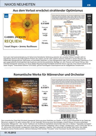 NAXOS NEUHEITEN                                                                                                                 CD




                                                               Art. Nr.:
                                                             8.573049
                                                              Preiscode:
                                                                 AD
                                                               Setinhalt:
                                                               1­CD

                                                               Laufzeit:

                                                              70 min.




   Auch wenn die Auseinandersetzung mit Verlust eine thematische Verbindung zwischen den einzelnen Werken herstellt, steht im
   eigentlichen Zentrum das hoffnungsfrohe Preisen des Lebens und der Liebe. Gabriel Jacksons verbindet in seinem Requiem die
   traditionelle Getragenheit der Totenmesse mit spirituellen Gedichten zu einer Klangsprache voller Licht und strahlendem Optimismus. Eine
   ganz gegensätzliche Eindringlichkeit des Ausdrucks zeichnet die persönlichen Beiträge von John Tavener und Francis Pott aus, Bob
   Chilcotts bewegender Vertonung von Oscar Wildes Requiescat liegt Pachelbels berühmter Kanon zugrunde. Eine frühere Aufnahme der
   Vasari Singers, "Great British Anthems" (8.572504), gilt laut Fachmagazin Grammophone als ein maßgebliches Tondokument.




                                                               Art. Nr.:
                                                             8.572871
                                                              Preiscode:
                                                                 AD
                                                               Setinhalt:
                                                               1­CD
                                                               Laufzeit:
                                                              62 Min.




Dem romantischen Geist folgt Schuberts bewegende Vertonung eines Gedichtes von Goethe, in dem er einen Wasserfall mit der Seele des
Menschen vergleicht. Ein ganz anderes Bild, von der friedvollen Stimmung eines Sommertages, entwirft Strauss mit seiner großartigen
Komposition "Mittagsruhe". Den reichen Traditionen der Erzählkunst überlieferter Geschichten lässt sich in Sibelius’ "Vapautettu kuningatar"
(Die befreite Königin) nachspüren, aber auch in Bruckners heroischem "Helgoland" oder in Griegs "Landkjenning" (Land in Sicht) über den im
10. Jahrhundert herrschenden norwegischen König Oleg Tryggvason. Wagners "Das Liebesmahl der Apostel" lässt schon das religiös
Ekstatische seines Parsifal erahnen, während Debussys frühe Kantate "Invocation" einen französisch leuchtenden Klang verströmt.

    01 . 1 0. 2 01 2                                                   11
 