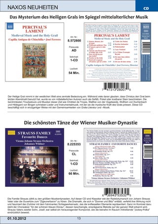 NAXOS NEUHEITEN                                                                                                                 CD




                                                           Art. Nr.:
                                                        8.572800
                                                          Preiscode:
                                                            AD
                                                          Setinhalt:
                                                           1­CD

                                                           Laufzeit:

                                                         54 Min.




Der Heilige Gral nimmt in der westlichen Welt eine zentrale Bedeutung ein. Während viele daran glauben, dass Christus den Gral beim
letzten Abendmahl benutzt hat, wurde es von mittelalterlichen Autoren auch als Gefäß, Pokal oder kostbarer Stein beschrieben. Die
berühmtesten Troubadoure und Musiker dieser Zeit wie Chrétien de Troyes, Walther von der Vogelweide, Wolfram von Eschenbach
und Hildegard von Bingen schrieben Lieder und Instrumentalmusik, mit der sie die mystische Kraft des Grals priesen. Diese CD
beschäftigt sich in einzigartiger Weise mit den Gemeinsamkeiten von Grals­Literatur und –Musik.




                                                           Art. Nr.:
                                                        8.225353
                                                          Preiscode:
                                                             CL
                                                          Setinhalt:
                                                           1­CD
                                                           Laufzeit:
                                                         66 Min.




Die Familie Strauss zählt zu den größten Musikerdynastien. Auf dieser CD sind Klassiker wie der Radetzkymarsch von Johann Strauss
Vater oder die Ouvertüre zum "Zigeunerbaron" zu hören. Die Dramatik, die sich in "Donner und Blitz" entlädt, verfehlt ihre Wirkung nicht
und fasziniert den Zuhörer mit dem fulminanten Schlagwerkeinsatz, das die entfesselten Elemente repräsentiert. Ganz im Kontrast dazu
steht der Chorwalzer "An der schönen blauen Donau", dessen beschwingte, einprägsame Melodie auf der ganzen Welt erkannt wird.
Strauss Vaters zweiter Sohn, Josef, war selbst ein herausragender Komponist, wie die beinahe im Rausch mitreißende "Jockey­Polka"
eindrücklich beweist.

01 . 1 0. 2 01 2                                                   13
 
