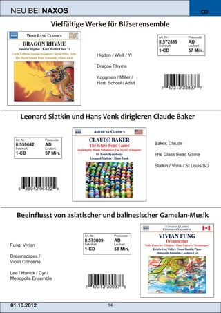 NEU BEI            NAXOS                                                                        CD



                                                                     Art. Nr.:      Preiscode:
                                                                     8.572889       AD
                                                                     Setinhalt:     Laufzeit:


                                            Higdon / Weill / Yi
                                                                     1­CD           57 Min.


                                            Dragon Rhyme

                                            Koggman / Miller /
                                            Hartt School / Adsit




   Art. Nr.:       Preiscode:
   8.559642        AD                                              Baker, Claude
   Setinhalt:      Laufzeit:
   1­CD            67 Min.                                         The Glass Bead Game

                                                                   Slatkin / Vonk / St.Louis SO




                                Art. Nr.:             Preiscode:


Fung, Vivian
                                8.573009              AD
                                Setinhalt:            Laufzeit:
                                1­CD                  58 Min.
Dreamscapes /
Violin Concerto

Lee / Hanick / Cyr /
Metropolis Ensemble




01 . 1 0. 2 01 2                                 14
 