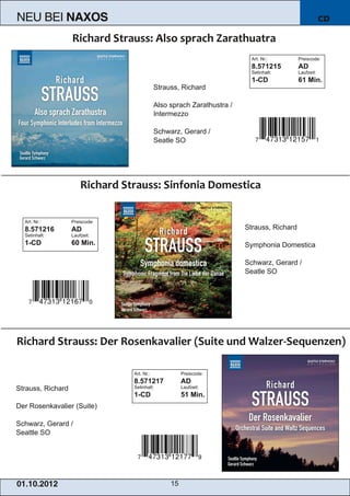 NEU BEI            NAXOS                                                                               CD



                                                                          Art. Nr.:        Preiscode:
                                                                          8.571215         AD
                                                                          Setinhalt:       Laufzeit:


                                            Strauss, Richard
                                                                          1­CD             61 Min.


                                            Also sprach Zarathustra /
                                            Intermezzo

                                            Schwarz, Gerard /
                                            Seatle SO




   Art. Nr.:       Preiscode:
   8.571216        AD                                                   Strauss, Richard
   Setinhalt:      Laufzeit:
   1­CD            60 Min.                                              Symphonia Domestica

                                                                        Schwarz, Gerard /
                                                                        Seatle SO




                                Art. Nr.:             Preiscode:


Strauss, Richard
                                8.571217              AD
                                Setinhalt:            Laufzeit:
                                1­CD                  51 Min.
Der Rosenkavalier (Suite)

Schwarz, Gerard /
Seattle SO




01 . 1 0. 2 01 2                                 15
 