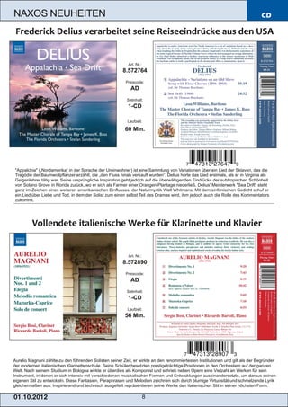 NAXOS NEUHEITEN                                                                                                                CD




                                                           Art. Nr.:
                                                        8.572764
                                                         Preiscode:
                                                            AD
                                                          Setinhalt:
                                                           1­CD

                                                          Laufzeit:

                                                         60 Min.




"Appalchia" („Nordamerika“ in der Sprache der Ureinwohner) ist eine Sammlung von Variationen über ein Lied der Sklaven, das die
Tragödie der Baumwollpflanzer erzählt, die „den Fluss hinab verkauft wurden“. Delius hörte das Lied erstmals, als er in Virginia als
Geigenlehrer tätig war. Seine ursprüngliche Inspiration geht jedoch auf die überwältigenden Eindrücke der subtropischen Schönheit
von Solano Grove in Florida zurück, wo er sich als Farmer einer Orangen­Plantage niederließ. Delius' Meisterwerk "Sea Drift" steht
ganz im Zeichen eines weiteren amerikanischen Einflusses, der Naturmystik Walt Whitmans. Mit dem sinfonischen Gedicht schuf er
ein Lied über Liebe und Tod, in dem der Solist zum einen selbst Teil des Dramas wird, ihm jedoch auch die Rolle des Kommentators
zukommt.




                                                           Art. Nr.:
                                                        8.572890
                                                         Preiscode:
                                                            AD
                                                          Setinhalt:
                                                           1­CD
                                                          Laufzeit:
                                                         56 Min.




Aurelio Magnani zählte zu den führenden Solisten seiner Zeit, er wirkte an den renommiertesten Institutionen und gilt als der Begründer
der modernen italienischen Klarinettenschule. Seine Schüler besetzten prestigeträchtige Positionen in den Orchestern auf der ganzen
Welt. Nach seinem Studium in Bologna wirkte er überdies als Komponist und schrieb neben Opern eine Vielzahl an Werken für sein
Instrument, in denen er sich intensiv mit verschiedenen musikalischen Formen und Entwicklungen auseinandersetzte, um daraus seinen
eigenen Stil zu entwickeln. Diese Fantasien, Paraphrasen und Melodien zeichnen sich durch blumige Virtuosität und schmelzende Lyrik
gleichermaßen aus. Inspirierend und technisch ausgefeilt repräsentieren seine Werke den italienischen Stil in seiner höchsten Form.

01 . 1 0. 2 01 2                                                       8
 