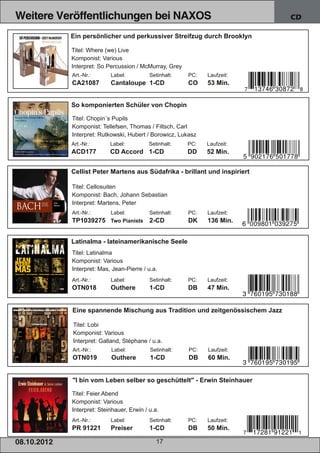 Weitere Veröffentlichungen bei NAXOS                                               CD

                 Ein persönlicher und perkussiver Streifzug durch Brooklyn

                 Titel: Where (we) Live
                 Komponist: Various
                 Interpret: So Percussion / McMurray, Grey
                 Art.­Nr.:      Label:          Setinhalt:   PC:   Laufzeit:
                 CA21087        Cantaloupe 1­CD              CO    53 Min.


                 So komponierten Schüler von Chopin

                 Titel: Chopin´s Pupils
                 Komponist: Tellefsen, Thomas / Filtsch, Carl
                 Interpret: Rutkowski, Hubert / Borowicz, Lukasz
                 Art.­Nr.:      Label:          Setinhalt:   PC:   Laufzeit:
                 ACD177         CD Accord 1­CD               DD    52 Min.


                 Cellist Peter Martens aus Südafrika ­ brillant und inspiriert

                 Titel: Cellosuiten
                 Komponist: Bach, Johann Sebastian
                 Interpret: Martens, Peter
                 Art.­Nr.: Label:               Setinhalt:   PC:   Laufzeit:
                 TP1039275 Two Pianists         2­CD         DK    136 Min.


                 Latinalma ­ lateinamerikanische Seele
                 Titel: Latinalma
                 Komponist: Various
                 Interpret: Mas, Jean­Pierre / u.a.
                 Art.­Nr.:      Label:          Setinhalt:   PC:   Laufzeit:
                 OTN018         Outhere         1­CD         DB    47 Min.


                 Eine spannende Mischung aus Tradition und zeitgenössischem Jazz

                 Titel: Lobi
                 Komponist: Various
                 Interpret: Galland, Stéphane / u.a.
                 Art.­Nr.:      Label:          Setinhalt:   PC:   Laufzeit:
                 OTN019         Outhere         1­CD         DB    60 Min.


                 "I bin vom Leben selber so geschüttelt" ­ Erwin Steinhauer

                 Titel: Feier.Abend
                 Komponist: Various
                 Interpret: Steinhauer, Erwin / u.a.
                 Art.­Nr.:      Label:          Setinhalt:   PC:   Laufzeit:
                 PR 91221       Preiser         1­CD         DB    50 Min.

08. 1 0. 201 2                                     17
 