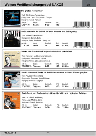 Weitere Veröffentlichungen bei NAXOS                                                      CD

                 Die großen Romantiker

                 Titel: Génération Romantique
                 Komponist: Liszt / Schumann / Chopin
                 Interpret: Hervé, Romain
                 Art.­Nr.:      Label:          Setinhalt:   PC:
                 LVC1179        Saphir          1­CD         DB


                 Unter anderem die Sonate für zwei Klaviere und Schlagzeug

                 Titel: Werke für Klavierduo
                 Komponist: Bartok, Bela
                 Interpret: Soos, Adrienne / Haag, Ivo
                 Art.­Nr.:      Label:         Setinhalt:    PC:   Laufzeit:
                 TLS 142        Telos          1­CD          DA    71 Min.


                 Werke des litauischen Komponisten Vladas Jakubenas

                 Titel: Kammer­ und Instrumentalmusik
                 Komponist: Jakubenas, Vladas
                 Interpret: Vilnius String Quartet / u.a.
                 Art.­Nr.:      Label:          Setinhalt:   PC:   Laufzeit:
                 TOCC0013 Toccata               1­CD         CO    65 Min.


                 Selten: Rameaus Werke für Tasteninstrumente auf dem Klavier gespielt
                 Titel: Keyboard Music Vol.2
                 Komponist: Rameau, Jean­Philippe
                 Interpret: Gutman, Stephan
                 Art.­Nr.:      Label:          Setinhalt:   PC:   Laufzeit:
                 TOCC0051 Toccata               1­CD         CO    72 Min.


                 Beeinflusst von Rachmaninov, Grieg, Skriabin und ­ lettischer Folklore

                 Titel: 24 Dainas (Preludes)
                 Komponist: Medins, Janis
                 Interpret: Powell, Jonathan
                 Art.­Nr.:      Label:          Setinhalt:   PC:   Laufzeit:
                 TOCC0097 Toccata               1­CD         CO    72 Min.




08. 1 0. 201 2                                    19
 