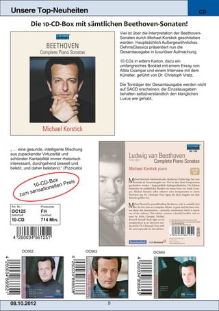 Unsere Top-Neuheiten                                                                                  CD



                                                         Viel ist über die Interpretation der Beethoven­
                                                         Sonaten durch Michael Korstick geschrieben
                                                         worden. Hauptsächlich Außergewöhnliches.
                                                         OehmsClassics präsentiert nun die
                                                         Gesamtausgabe in luxuriöser Aufmachung.

                                                         10 CDs in edlem Karton, dazu ein
                                                         umfangreiches Booklet mit einem Essay von
                                                         Attila Csampai und einem Interview mit dem
                                                         Künstler, geführt von Dr. Christoph Vratz.

                                                         Die Tonträger der Gesamtausgabe werden nicht
                                                         auf SACD erscheinen; die Einzelausgaben
                                                         behalten selbstverständlich den klanglichen
                                                         Luxus wie gehabt.




„ … eine gesunde, intelligente Mischung
aus zupackender Virtuosität und
schönster Kantabilität immer rhetorisch
interessant, durchgehend beseelt und
belebt, und daher belebend.“ (Pizzicato)


                              x
                       D ­B o          eis
                1 0 ­C n e l l e n P r
                     at io
            um sens
       z

Art. Nr.:             Preiscode:
OC125                 FH
Setinhalt:            Laufzeit:
10­CD                 714 Min.




            OC662                            OC663                          OC664




08. 1 0. 201 2                                       5
 