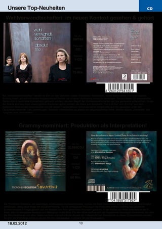 Unsere Top-Neuheiten                                                                                                           CD

  Wahlverwandtschaften: im neuen Kontext gesehen & gehört


                                                                 Art. Nr.:
                                                                SM180
                                                                Preiscode:
                                                                   DD
                                                                Setinhalt:
                                                                 1­CD

                                                                 Laufzeit:

                                                               75 Min.




Bei „Wahlverwandtschaften“ handelt es sich um das Verhalten zweier chemischer Substanzen, deren Bestandteile ihre ursprüngliche
Bindung lösen, um sich mit einem freigewordenen Partner der anderen Verbindung erneut zu vereinigen. Die auf dieser CD eingespielten
Werke sind in bestimmte Konstellation gebracht worden, die dem Begriff der Wahlverwandtschaften auf das genaueste entsprechen. Einige
der Stücke sind aus ihren ursprünglichen Kontexten gelöst worden: die Sätze aus Schuberts „Trio in B­Dur“ und „Es­Dur“ aus dem
zyklischen Verbund der Gesamtwerke und die beiden Transkriptionen Schumannscher Vokalduette aus den jeweiligen unter den
Opuszahlen vereinten Lied­Sammlungen. Nunmehr umschließen sie jeweils ein zeitgenössisches Werk: Mischa Käsers „Klaviertrio“ und
Junghae Lees „Sonorletten“.




              Grammy­nominiert: Produktion als Interpretation!


                                                               Art. Nr.:
                                                           2L090CDJ
                                                              Preiscode:
                                                                DA
                                                              Setinhalt:
                                                               1­CD
                                                              Laufzeit:
                                                             80 Min.




 Die Trondheim Solistene, ein lebendiges, erstklassiges Kammerorchester, suchen mit ihren Aufnahmen, auf die sie viel Zeit und Sorgfalt
 verwenden, stetig neue Wege der Musikvermittlung. Für die vorliegende Produktion hat Produzent Morton Lindberg das gewohnte
 Zusammenspiel in Frage gestellt und die Musiker von ihren gewohnten Nachbarn getrennt. In der Kirche von Selbu platzierte er sie im
 Kreis, alle mit demselben Abstand zum Mikrophon in der Mitte. Für den Hörer eröffnet sich ein frappierend neuartiges Hörerlebnis, bei dem
 die Melodiestimmen von allen Seiten kommen und sich mit der Akustik der mittelalterlichen Steinwände zu etwas Schwebenden verwebt.
 So wird die Produktion selbst zu einem Teil der Interpretation, zu einem Teil der Musik selbst.

    1 8. 02. 201 2                                                     10
 