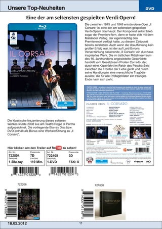 Unsere Top-Neuheiten                                                                                             DVD



                                                                    Die zwischen 1845 und 1848 entstandene Oper „Il
                                                                    Corsaro“ ist eine der am seltensten gespielten
                                                                    Verdi­Opern überhaupt. Der Komponist selbst blieb
                                                                    sogar der Premiere fern, denn er hatte sich mit dem
                                                                    Mailänder Verlag, der eigenmächtig den
                                                                    Premierenort verfügt hatte, zu diesem Zeitpunkt
                                                                    bereits zerstritten. Auch wenn die Uraufführung kein
                                                                    großer Erfolg war, ist der auf Lord Byrons
                                                                    Verserzählung basierende „Il Corsaro“ ein durchaus
                                                                    inspiriertes Werk. Die im östlichen Mittelmeerraum
                                                                    des 16. Jahrhunderts angesiedelte Geschichte
                                                                    handelt vom Gesetzlosen Piraten Corrado, der,
                                                                    durch eine Kaperfahrt im Reich des Pascha Seid
                                                                    zwischen die Fronten der Liebe gerät und durch
                                                                    seine Handlungen eine menschliche Tragödie
                                                                    auslöst, die für alle Protagonisten ein trauriges
                                                                    Ende nach sich zieht.




Die klassische Inszenierung dieses seltenen
Werkes wurde 2008 live am Teatro Regio di Parma
aufgezeichnet. Die vorliegende Blu­ray Disc bzw.
DVD enthält als Bonus eine Werkeinführung zu „Il
Corsaro“.



Hier klicken um den Trailer auf                zu sehen!
Art. Nr.:            Preiscode:   Art. Nr.:       Preiscode:
722504               7D           722408          3D
Setinhalt:           Laufzeit:    Setinhalt:
1­Blu­ray            119 Min.     1­DVD           FSK: 0




            722208                                                         721808




1 8. 02. 201 2                                                 11
 