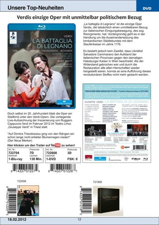 Unsere Top-Neuheiten                                                                                             DVD



                                                                    „La battaglia di Legnano“ ist die einzige Oper
                                                                    Verdis, die tatsächlich einen unmittelbaren Bezug
                                                                    zur italienischen Einigungsbewegung, des sog.
                                                                    Risorgimento, hat. Vordergründig geht es in der
                                                                    Handlung um die Auseinandersetzung des
                                                                    lombardischen Städtebundes mit dem
                                                                    Staufenkaiser im Jahre 1176.

                                                                    Es besteht jedoch kein Zweifel, dass Librettist
                                                                    Salvadore Cammarano den Aufstand der
                                                                    italienischen Provinzen gegen den damaligen
                                                                    Habsburger Kaiser in Wien beschreibt. Als der
                                                                    Widerstand gebrochen war und durch die
                                                                    Restauration alle alten Herrschaften wieder
                                                                    hergestellt waren, konnte an eine Aufführung dieses
                                                                    revolutionären Stoffes nicht mehr gedacht werden.




Doch selbst im 20. Jahrhundert blieb die Oper ein
Stiefkind unter den Verdi­Opern. Die vorliegende
Live­Aufzeichnung der Inszenierung von Ruggero
Cappuccio fand im Februar 2012 im Teatro Lirico
„Giuseppe Verdi“ in Triest statt.

"Auf Dimitra Theodossiou ging von den Rängen ein
schon lange nicht erlebter Blumenregen nieder!“
(Der Neue Merker)
Hier klicken um den Trailer auf                zu sehen!
Art. Nr.:            Preiscode:   Art. Nr.:       Preiscode:
722704               7D           722608          3D
Setinhalt:           Laufzeit:    Setinhalt:
1­Blu­ray            130 Min.     1­DVD           FSK: 0




            722008                                                         721808




1 8. 02. 201 2                                                 12
 