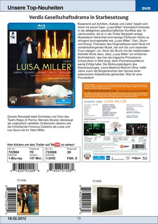 Unsere Top-Neuheiten                                                                                             DVD



                                                               Basierend auf Schillers „Kabale und Liebe“ begibt sich
                                                               Verdi mit seiner Oper „Luisa Miller“ thematisch erstmals
                                                               in die alltäglichen gesellschaftlichen Konflikte des 19.
                                                               Jahrhunderts, die er in die Tiroler Bergwelt verlegt.
                                                               Musikalisch betrachtet sind wenige Partituren Verdis so
                                                               stringent durchgestaltet wie „Luisa Miller“. Den „Sturm
                                                               und Drang“ Charakter des Originalstücks setzt Verdi mit
                                                               vorwärtsdrängender Musik, die sich bis zum rasenden
                                                               Furor steigert, um. Doch der Bruch mit der traditionellen
                                                               Ästhetik führte dazu, dass „Luisa Miller“ ein einfaches
                                                               Dorfmädchen, das hier als tragische Primadonna
                                                               furiose Arien in Moll singt, beim Premierenpublikum
                                                               wenig Erfolg hatte. Die Widmungsträgerin des
                                                               Klavierauszuges, Laura Beatrice Mancini Oliva, hatte
                                                               Jahre zuvor als Bürgerstochter den Spross einer
                                                               italienischen Adelsfamilie geheiratet. Was für eine
                                                               Provokation!




Donato Renzeetti leitet Orchester und Chor des
Teatro Regio di Parma. Marcelo Álvarez überzeugt
als unglücklich verliebter Grafensohn ebenso wie
die hinreißende Fiorenza Cedolins als Luisa und
Leo Nucci als ihr Vater Miller.



Hier klicken um den Trailer auf                zu sehen!
Art. Nr.:            Preiscode:   Art. Nr.:       Preiscode:
722904               7D           722808          3D
Setinhalt:           Laufzeit:    Setinhalt:
1­Blu­ray            157 Min.     1­DVD           FSK: 0




            721408                                                        721808




1 8. 02. 201 2                                                 13
 