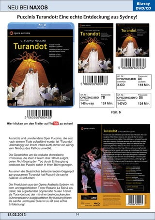 Blu-ray
N EU BEI                  NAXOS                                                                                                                 DVD/CD




                                                                                                                             Art. N r. :         P re i s cod e :


                                                                                                                             OPOZ56034CD         DE
                                                                                                                             S e ti n h al t:    Lau fze i t:



                                                                                                                             2-CD                1 1 8 Min.



                                                                                    Art. N r. :        P re i s cod e :      Art. N r. :         P re i s cod e :


                                                                                    OPOZ56033BD        7D                    OPOZ56032DVD D5
                                                                                    S e ti n h al t:                         S e ti n h al t:



                                                                                    1 -Bl u -ray       1 24 M i n .          1 -DVD              1 24 M i n .



                                                                                                                          FSK: 0


Hier klicken um den Trailer auf                                zu sehen!




 Al s l e tzte u n d u n vol l e n d e te Ope r P u cci n i s , d i e e rs t


 n ach s e i n e m Tod e au fg e fü h rt wu rd e , i s t " Tu ran d ot"


 u n abh än g i g von i h re m I n h al t au ch i m m e r e i n we n i g


 vom N i m bu s d e s P ath os u m wöl kt.




 D i e G e s ch i ch te u m d i e e i s kal te ch i n e s i s ch e


 P ri n ze s s i n , d i e i h re n Fre i e rn d re i R äts e l au fg i bt,


 d e re n N i ch tl ös u n g d e n Tod d u rch E n th au ptu n g


 be d e u te t, h at P u cci n i s ofort i n i h re n B an n g e zog e n .




 Al s e i n e n d i e G e s ch i ch te bal an ci e re n d e n G e g e n pol


 zu r g rau s am e n Tu ran d ot h at P u cci n i d i e s an fte


 S kl avi n Li ù e rfu n d e n .




 D i e P rod u kti on au s d e r Ope ra Au s tral i a S yd n e y m i t


 d e m u n ve rg l e i ch l i ch e n Te n or R os ari o La S pi n a al s


 C al af, d e r e rg re i fe n d e n S opran i s ti n S u s an Fos te r


 al s Tu ran d ot u n d d e r m i t e i n e r be e i n d ru cke n d e n


 B ü h n e n präs e n z au s g e s tatte te n H ye s e ou n g Kwon


 al s s an fte u n d l oyal e S kl avi n Li ú i s t e i n e e ch te


 E n td e cku n g !




1 8. 02. 201 3                                                                 14
 