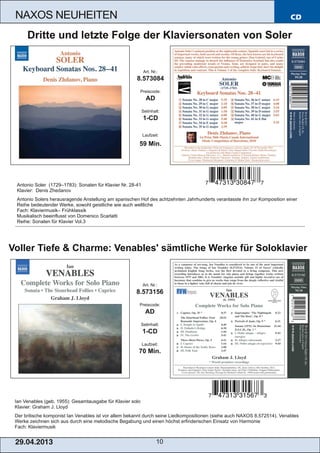 CD
29.04.2013 10
NAXOS NEUHEITEN
Ian Venables (geb. 1955): Gesamtausgabe für Klavier solo
Klavier: Graham J. Lloyd
Der britische komponist Ian Venables ist vor allem bekannt durch seine Liedkompositionen (siehe auch NAXOS 8.572514). Venables
Werke zeichnen sich aus durch eine melodische Begabung und einen höchst erfinderischen Einsatz von Harmonie
Fach: Klaviermusik
Art. Nr.:
8.573156
Preiscode:
AD
Setinhalt:
1­CD
Laufzeit:
70 Min.
Voller Tiefe & Charme: Venables' sämtliche Werke für Soloklavier
Antonio Soler (1729–1783): Sonaten für Klavier Nr. 28­41
Klavier: Denis Zhedanov
Antonio Solers herausragende Anstellung am spanischen Hof des achtzehnten Jahrhunderts veranlasste ihn zur Komposition einer
Reihe bedeutender Werke, sowohl geistliche wie auch weltliche
Fach: Klaviermusik– Frühklassik
Musikalisch beeinflusst von Domenico Scarlatti
Reihe: Sonaten für Klavier Vol.3
Art. Nr.:
8.573084
Preiscode:
AD
Setinhalt:
1­CD
Laufzeit:
59 Min.
Dritte und letzte Folge der Klaviersonaten von Soler
 