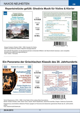 CD
29.04.2013 11
NAXOS NEUHEITEN
Yannis Papaioannou (1910 ­ 1989): In the Depth of the Looking Glass Associations
Klavier: Kostas Chardas, Cello: Kostis Theos, Sopran: Myrtò Papatanasiu, dissomArt ensemlbe, Dirigent: Vladimiros Symeonidis
Papaioannous verschiedene stilistische Phasen spiegeln ein Panorama der klassischen griechischen Musik des 20. Jahrhunderts
wieder
Fach: Klaviermusik/Vokalmusik
Art. Nr.:
8.572782
Preiscode:
AD
Setinhalt:
1­CD
Laufzeit:
63 Min.
Ein Panorama der Griechischen Klassik des 20. Jahrhunderts
Giorgio Frederico Ghedini (1892 ­ 1965): Sonaten für Violine
Violine: Emy Bernecoli, Klavier: Massimo Giuseppe Bianchi
Die kraftvolle Atmosphäre und die beeindruckenden orchestralen Effekte in der Musik Ghedini beweisen, seine verspätete
Anerkennung vollkommen gerechtfertigt ist
Fach: Violine – Romantik
Art. Nr.:
8.572828
Preiscode:
AD
Setinhalt:
1­CD
Laufzeit:
64 Min.
Repertoirelücke gefüllt: Ghedinis Musik für Violine & Klavier
 