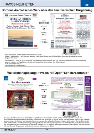 CD
29.04.2013 14
NAXOS NEUHEITEN
Die Oper „Ser Marcantonio“ von Stefano Pavesi gehörte in der ersten Hälfte des 19. Jahrhunderts fast 30 Jahre lang zu den
erfolgreichsten komischen italienischen Opern. Und drohte eine neue Oper zu floppen, wurde „Ser Marcantonio“ gern auf den Spielplan
genommen, um die Spielzeit noch zu retten. Daran konnte auch das Auftauchen Rossinis in Italien nichts ändern. Erst als Donizetti den
Stoff im Herbst 1842 einer Modernisierung unterzog und unter dem Titel „Don Pasquale“ auf die Bühne brachte, wurde Pavesis Werk in
die Schubladen der Archive verbannt. Die Aufnahme entstand 2011 im Rahmen des Rossini­Festivals in Bad Wildbad, das stets bemüht
ist, auch Rossinis Zeitgenossen wieder ins Zentrum der Betrachtung zu rücken.
Art. Nr.:
8.660331­32
Preiscode:
CF
Setinhalt:
2­CD
Laufzeit:
129 Min.
Weltersteinspielung: Pavesis Hit­Oper "Ser Marcantonio"
Ricky Ian Gordon, Mark Campbell: Rappahannock County
Sänger: Mark Walters, Faith Sherman, Matthew Tuell, Kevin Moreno, Aundi Marie Moore, Virginia Arts Festival Orchestra
Dirigent: Rob Fisher
Rappahannock County ist ein Musiktheater, das bewegend und dramatisch dem 150. Jahrestag des amerikanischen Bürgerkrieg
gedenkt, inspiriert von Tagebüchern, Briefen und persönliche Berichten aus den 1860er Jahren
Fach: Sinfonik/Vokalmusik
Reihe: American Opera Classics
Art. Nr.:
8.669028­29
Preiscode:
CF
Setinhalt:
2­CD
Laufzeit:
113 Min.
Gordons dramatisches Werk über den amerikanischen Bürgerkrieg
 
