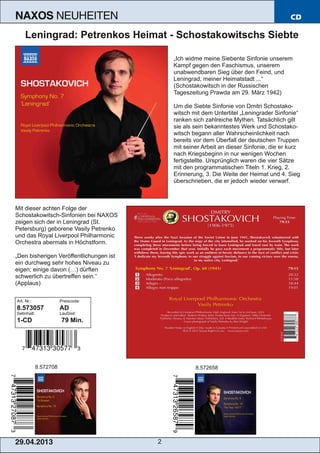 29.04.2013 2
NAXOS NEUHEITEN CD
Leningrad: Petrenkos Heimat ­ Schostakowitschs Siebte
„Ich widme meine Siebente Sinfonie unserem
Kampf gegen den Faschismus, unserem
unabwendbaren Sieg über den Feind, und
Leningrad, meiner Heimatstadt ...“
(Schostakowitsch in der Russischen
Tageszeitung Prawda am 29. März 1942)
Um die Siebte Sinfonie von Dmitri Schostako­
witsch mit dem Untertitel „Leningrader Sinfonie“
ranken sich zahlreiche Mythen. Tatsächlich gilt
sie als sein bekanntestes Werk und Schostako­
witsch begann aller Wahrscheinlichkeit nach
bereits vor dem Überfall der deutschen Truppen
mit seiner Arbeit an dieser Sinfonie, die er kurz
nach Kriegsbeginn in nur wenigen Wochen
fertigstellte. Ursprünglich waren die vier Sätze
mit den programmatischen Titeln 1. Krieg, 2.
Erinnerung, 3. Die Weite der Heimat und 4. Sieg
überschrieben, die er jedoch wieder verwarf.
Mit dieser achten Folge der
Schostakowitsch­Sinfonien bei NAXOS
zeigen sich der in Leningrad (St.
Petersburg) geborene Vasily Petrenko
und das Royal Liverpool Philharmonic
Orchestra abermals in Höchstform.
„Den bisherigen Veröffentlichungen ist
ein durchweg sehr hohes Niveau zu
eigen; einige davon (…) dürften
schwerlich zu übertreffen sein.“
(Applaus)
Art. Nr.: Preiscode:
8.573057 AD
Setinhalt: Laufzeit:
1­CD 79 Min.
8.572708 8.572658
Art. Nr.: Preiscode:
8.573057 AD
Setinhalt: Laufzeit:
1­CD 79 Min.
 