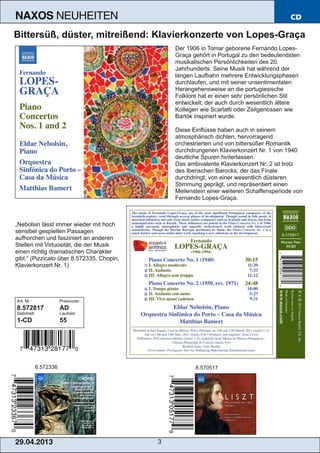 29.04.2013 3
NAXOS NEUHEITEN CD
Bittersüß, düster, mitreißend: Klavierkonzerte von Lopes­Graça
Der 1906 in Tomar geborene Fernando Lopes­
Graça gehört in Portugal zu den bedeutendsten
musikalischen Persönlichkeiten des 20.
Jahrhunderts. Seine Musik hat während der
langen Laufbahn mehrere Entwicklungsphasen
durchlaufen, und mit seiner unsentimentalen
Herangehensweise an die portugiesische
Folklore hat er einen sehr persönlichen Stil
entwickelt, der auch durch wesentlich ältere
Kollegen wie Scarlatti oder Zeitgenossen wie
Bartók inspiriert wurde.
Diese Einflüsse haben auch in seinem
atmosphärisch dichten, hervorragend
orchestrierten und von bittersüßer Romantik
durchdrungenen Klavierkonzert Nr. 1 von 1940
deutliche Spuren hinterlassen.
Das ambivalente Klavierkonzert Nr. 2 ist trotz
des Iberischen Barocks, der das Finale
durchdringt, von einer wesentlich düsteren
Stimmung geprägt, und repräsentiert einen
Meilenstein einer weiteren Schaffensperiode von
Fernando Lopes­Graça.
„Nebolsin lässt immer wieder mit hoch
sensibel gespielten Passagen
aufhorchen und fasziniert an anderen
Stellen mit Virtuosität, die der Musik
einen richtig dramatischen Charakter
gibt.“ (Pizzicato über 8.572335, Chopin,
Klavierkonzert Nr. 1)
Art. Nr.: Preiscode:
8.572817 AD
Setinhalt: Laufzeit:
1­CD 55
8.572336 8.570517
 