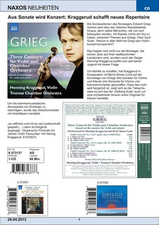 29.04.2013 4
NAXOS NEUHEITEN CD
Aus Sonate wird Konzert: Kraggerud schafft neues Repertoire
Die Kompositionen des Norwegers Edvard Grieg
reichen weit über den üblichen Klassikbetrieb
hinaus, denn selbst Menschen, die von sich
behaupten würden, mit Klassik nichts am Hut zu
haben, erkennen Themen aus Griegs „Peer Gynt
Suite“. Warum in aller Welt hat Grieg kein Violin­
konzert komponiert?
Das fragten sich nicht nur die Norweger, die
extrem stolz auf ihren weltberühmten
Landsmann sind, sondern auch der Geiger
Henning Kraggerud quälte sich seit seiner
Jugend mit dieser Frage.
Um Abhilfe zu schaffen, hat Kraggerud in
Kooperation mit Bernt Simen Lund auf der
Grundlage von Griegs drei Sonaten für Violine
und Klavier drei Konzerte für Violine und
Kammerorchester geschaffen. Dass das nicht
weit hergeholt ist, zeigt sich an der Tatsache,
dass es sich bei der „Holberg Suite“ auch um
eine orchestrierte Version eines Originals für
Klavier handelte.
Um die kammermusikalische
Atmosphäre ins Orchester zu
übertragen, wurde das Streichorchester
mit Holzbläsern verstärkt.
„so raffiniert und mit so viel Leidenschaft
gespielt (…) dann ist Hörglück
angesagt.“ (Supersonic Pizzicato für
„Nordic Violin Favourites“ mit Hennig
Kraggerud, 8.572827)
Art. Nr.: Preiscode:
8.573137 AD
Setinhalt: Laufzeit:
1­CD 66 Min.
8.572827 8.557266
 