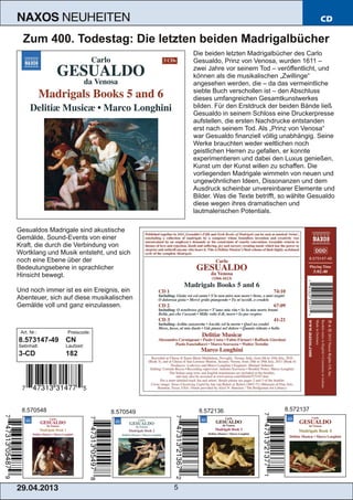 29.04.2013 5
NAXOS NEUHEITEN CD
Zum 400. Todestag: Die letzten beiden Madrigalbücher
Die beiden letzten Madrigalbücher des Carlo
Gesualdo, Prinz von Venosa, wurden 1611 –
zwei Jahre vor seinem Tod – veröffentlicht, und
können als die musikalischen „Zwillinge“
angesehen werden, die – da das vermeintliche
siebte Buch verschollen ist – den Abschluss
dieses umfangreichen Gesamtkunstwerkes
bilden. Für den Erstdruck der beiden Bände ließ
Gesualdo in seinem Schloss eine Druckerpresse
aufstellen, die ersten Nachdrucke entstanden
erst nach seinem Tod. Als „Prinz von Venosa“
war Gesualdo finanziell völlig unabhängig. Seine
Werke brauchten weder weltlichen noch
geistlichen Herren zu gefallen, er konnte
experimentieren und dabei den Luxus genießen,
Kunst um der Kunst willen zu schaffen. Die
vorliegenden Madrigale wimmeln von neuen und
ungewöhnlichen Ideen, Dissonanzen und dem
Ausdruck scheinbar unvereinbarer Elemente und
Bilder. Was die Texte betrifft, so wählte Gesualdo
diese wegen ihres dramatischen und
lautmalerischen Potentials.
Gesualdos Madrigale sind akustische
Gemälde, Sound­Events von einer
Kraft, die durch die Verbindung von
Wortklang und Musik entsteht, und sich
noch eine Ebene über der
Bedeutungsebene in sprachlicher
Hinsicht bewegt.
Und noch immer ist es ein Ereignis, ein
Abenteuer, sich auf diese musikalischen
Gemälde voll und ganz einzulassen.
Art. Nr.: Preiscode:
8.573147­49 CN
Setinhalt: Laufzeit:
3­CD 182
8.570548 8.5721368.570549 8.572137
 