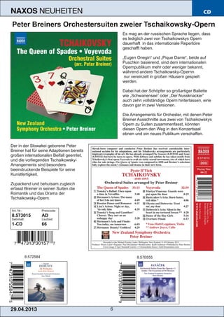 29.04.2013 6
NAXOS NEUHEITEN CD
Peter Breiners Orchestersuiten zweier Tschaikowsky­Opern
Es mag an der russischen Sprache liegen, dass
es lediglich zwei von Tschaikowskys Opern
dauerhaft in das internationale Repertoire
geschafft haben.
„Eugen Onegin“ und „Pique Dame“, beide auf
Puschkin basierend, sind dem internationalen
Opernpublikum mehr oder weniger bekannt,
während andere Tschaikowsky­Opernn
nur vereinzelt in großen Häusern gespielt
werden.
Dabei hat der Schöpfer so großartiger Ballette
wie „Schwanensee“ oder „Der Nussknacker“
auch zehn vollständige Opern hinterlassen, eine
davon gar in zwei Versionen.
Die Arrangements für Orchester, mit denen Peter
Breiner Ausschnitte aus zwei von Tschaikowskys
Opern zu Suiten zusammenfasst, könnten
diesen Opern den Weg in den Konzertsaal
ebnen und ein neues Publikum verschaffen.
Der in der Slowakei geborene Peter
Breiner hat für seine Adaptionen bereits
großen internationalen Beifall geerntet,
und die vorliegenden Tschaikowsky­
Arrangements sind besonders
beeindruckende Beispiele für seine
Kunstfertigkeit.
Zupackend und behutsam zugleich
erfasst Breiner in seinen Suiten die
Romantik und das Drama der
Tschaikowsky­Opern.
Art. Nr.: Preiscode:
8.573015 AD
Setinhalt: Laufzeit:
1­CD 66
8.572584 8.570555
 