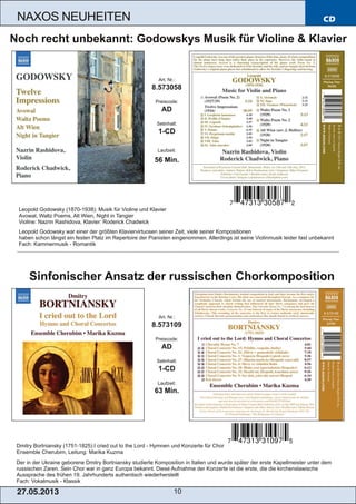 CD
27.05.2013 10
NAXOS NEUHEITEN
Dmitry Bortniansky (1751­1825):I cried out to the Lord ­ Hymnen und Konzerte für Chor
Ensemble Cherubim, Leitung: Marika Kuzma
Der in der Ukraine geborene Dmitry Bortniansky studierte Komposition in Italien und wurde später der erste Kapellmeister unter dem
russischen Zaren. Sein Chor war in ganz Europa bekannt. Diese Aufnahme der Konzerte ist die erste, die die kirchenslawische
Aussprache des frühen 19. Jahrhunderts authentisch wiederherstellt
Fach: Vokalmusik ­ Klassik
Art. Nr.:
8.573109
Preiscode:
AD
Setinhalt:
1­CD
Laufzeit:
63 Min.
Sinfonischer Ansatz der russischen Chorkomposition
Leopold Godowsky (1870­1938): Musik für Violine und Klavier
Avowal, Waltz Poems, Alt Wien, Night in Tangier
Violine: Nazrin Rashidova, Klavier: Roderick Chadwick
Leopold Godowsky war einer der größten Klaviervirtuosen seiner Zeit, viele seiner Kompositionen
haben schon längst ein festen Platz im Repertoire der Pianisten eingenommen. Allerdings ist seine Violinmusik leider fast unbekannt
Fach: Kammermusik ­ Romantik
Art. Nr.:
8.573058
Preiscode:
AD
Setinhalt:
1­CD
Laufzeit:
56 Min.
Noch recht unbekannt: Godowskys Musik für Violine & Klavier
 