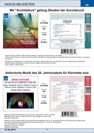 CD
27.05.2013 11
NAXOS NEUHEITEN
Italienische Musik für Klarinette solo aus dem 20. Jahrhundert ­ Werke von Berio,
Bettinelli, Bucchi, Dionisi, Gabucci, Miluccio, Rota, Ruggiero, Savina, Testi
Klarinette: Sergio Bosi
Obwohl die oper in Italien lange Zeit dominierend war entwickelte sich im 20. Jahrhundert durch die Erneuerung der italienischen
Orchester­und Kammermusik zahlreiche Kompositionsschulen, u.a. auch für die Klarinette
Fach: Kammermusik ­ Romantik
Anzeige in FonoForum 7/2013
Weltersteinspielungen
Art. Nr.:
8.573090
Preiscode:
AD
Setinhalt:
1­CD
Laufzeit:
62 Min.
Italienische Musik des 20. Jahrhunderts für Klarinette solo
Giorgio Federico Ghedini (1892­1965):Architetture, Contrappunti, Marinaresca e baccanale
Violine: Paolo Chiavacci, Viola: Riccardo Savinelli, Violoncello: Giuseppe Scaglione, Orchestra Sinfonica di Roma, Dirigent: Francesco
La Vecchia
Architetture ('Architekturen'), ein Konzert für Orchester in sieben Abschnitte, war das Stück, das dem italienischen Komponisten
Giorgio Federico Ghedinidas in seiner Heimat im späten Alter den Ruhm brachte
Fach: Sinfonik ­ Spätromantik
Art. Nr.:
8.573006
Preiscode:
AD
Setinhalt:
1­CD
Laufzeit:
66 Min.
Mit "Architetture" gelang Ghedini der Durchbruch
 