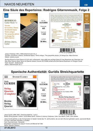 CD
27.05.2013 12
NAXOS NEUHEITEN
Jesús Guridi (1886­1961): Streichquartett Nr. 1 und 2
Bretón String Quartet: Violine I: Anne­Marie North, Violone II: Antonio Cárdenas, Viola: Iván Martín, Cello: John Stokes
Jesús Guridi gehörte zu den Komponisten im letzten Viertel des 19. Jahrhunderts, die von dem Wunsch getrieben waren, spanische Musik
mit einer nationalen Identität zu schaffen
Fach: Kammermusik ­ Romantik
Musikalisch verwandt mit Joaquín Turina und Manuel de Falla
Reihe: Spanish Classics
Art. Nr.:
8.573036
Preiscode:
AD
Setinhalt:
1­CD
Laufzeit:
55 Min.
Spanische Authentizität: Guridis Streichquartette
Joaquín Rodrigo (1901–1999):Gitarrenmusik Vol. 2
Toccata, Invocación y Danza, Zarabanda lejana, Tiento antiguo, Tres pequeñas piezas, Un tiempo fue, Itálica famosa
Gitarre: Jérémy Jouve
Rodrigo Musik für Solo­Gitarre ist nicht sehr umfangreich, aber stellt eine wichtige Säule für das Repertoire der Gitarristen dar
Das erste Volume dieser Serie mit Gitarrist Jérémy Jouves (8.570286) erhielt eine Drei­Sterne­Rezension im Penguin Guide
Fach: Konzert ­ Spätromantik
Reihe: Gitarrenmusik Vol. 2
Art. Nr.:
8.572984
Preiscode:
AD
Setinhalt:
1­CD
Laufzeit:
56 Min.
Eine Säule des Repertoires: Rodrigos Gitarrenmusik, Folge 2
 