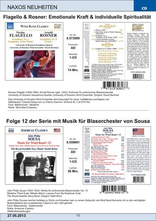 CD
27.05.2013 13
NAXOS NEUHEITEN
John Philip Sousa (1854­1932): Werke für sinfonisches Blasorchester Vol. 12
Maidens Three Suite, Mikado March, Leaves From My Notebook Suite
The Royal Swedish Navy Band, Dirigent: Keith Brion
John Philip Sousas rascher Aufstieg zu Ruhm und Ansehen kam zu einem Zeitpunkt, als Wind Band Konzerte mit zu den wichtigsten
Bestandteilend des musikalischen Lebens in den USA gehörte
Fach: Bläserwerke ­ Spätromantik
Reihe: American Classics
Weltersteinspielungen
Art. Nr.:
8.559691
Preiscode:
AD
Setinhalt:
1­CD
Laufzeit:
56 Min.
Folge 12 der Serie mit Musik für Blasorchester von Sousa
Nicolas Flagello (1928­1994), Arnold Rosner (geb. 1945): Sinfonien für sinfonisches Bläserensemble
University of Houston Saxophone Quartet, University of Houston Wind Ensemble, Dirigent: David Bertman
Das University of Houston Wind Ensemble wird bewundert für seine "auffallende Leichtigkeit und
Delikatesse" ClassicsToday.com zu Vittorio Giannini: Sinfonie Nr. 3 (8.570130)
Fach: Bläsermusik ­ Moderne
Reihe: Wind Band Classics
Art. Nr.:
8.573060
Preiscode:
AD
Setinhalt:
1­CD
Laufzeit:
74 Min.
Flagello & Rosner: Emotionale Kraft & individuelle Spiritualität
 