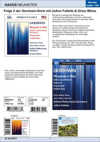 27.05.2013 2
NAXOS NEUHEITEN
Blu-Ray
audio + CD
Folge 2 der Gershwin­Serie mit JoAnn Falletta & Orion Weiss
Mit seiner musikalischen Melange aus
verführerischen Melodien und einer verfeinerten
Jazz­Note traf George Gershwin in der New Yorker
Musikszene voll ins Schwarze.
Seine „Strike up the Band“ Ouvertüre war der
Opener zum gleichnamigen Musical­Hit am
Broadway und sein durch eine Zugfahrt inspiriertes
Meisterwerk „Rhapsody in Blue“ sah er als
„musikalisches Kaleidoskop der Vereinigten
Staaten“.
Die „Promenade“ entstand als Rekonstruktion eines
Film­Soundtracks von 1937. Aus der Oper „Porgy
und Bess“ machte Gershwin seine Konzertsuite mit
dem Titel „Catfish Row“.
Eine „kühne, schneidige Darbietung mit viel Pep“
sowie „eine beeindruckende Brillanz und Tiefe“
attestierte ClassicsToday der ersten Gershwin­
Folge mit JoAnn Falletta und Orion Weiss
(NBD0025).
Art. Nr.: Preiscode:
NBD0033 CO
Setinhalt: Laufzeit:
1­Blu­ray 54 Min.
8.559705 8.572914
Art. Nr.: Preiscode:
8.559750 AD
Setinhalt:
1­CD
 