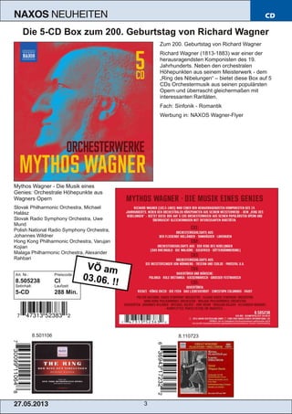 27.05.2013 3
NAXOS NEUHEITEN CD
Die 5­CD Box zum 200. Geburtstag von Richard Wagner
Zum 200. Geburtstag von Richard Wagner
Richard Wagner (1813­1883) war einer der
herausragendsten Komponisten des 19.
Jahrhunderts. Neben den orchestralen
Höhepunkten aus seinem Meisterwerk ­ dem
„Ring des Nibelungen“ – bietet diese Box auf 5
CDs Orchestermusik aus seinen populärsten
Opern und überrascht gleichermaßen mit
interessanten Raritäten.
Fach: Sinfonik ­ Romantik
Werbung in: NAXOS Wagner­Flyer
Mythos Wagner ­ Die Musik eines
Genies: Orchestrale Höhepunkte aus
Wagners Opern
Slovak Philharmonic Orchestra, Michael
Halász
Slovak Radio Symphony Orchestra, Uwe
Mund
Polish National Radio Symphony Orchestra,
Johannes Wildner
Hong Kong Philharmonic Orchestra, Varujan
Kojian
Malaga Philharmonic Orchestra, Alexander
Rahbari
Art. Nr.: Preiscode:
8.505238 CI
Setinhalt: Laufzeit:
5­CD 288 Min.
8.501106 8.110723
VÖ am
03.06. !!
 