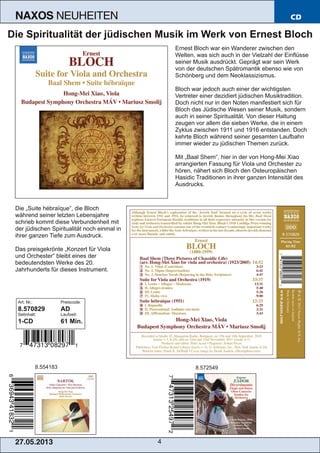 27.05.2013 4
NAXOS NEUHEITEN CD
Die Spiritualität der jüdischen Musik im Werk von Ernest Bloch
Ernest Bloch war ein Wanderer zwischen den
Welten, was sich auch in der Vielzahl der Einflüsse
seiner Musik ausdrückt. Geprägt war sein Werk
von der deutschen Spätromantik ebenso wie von
Schönberg und dem Neoklassizismus.
Bloch war jedoch auch einer der wichtigsten
Vertreter einer dezidiert jüdischen Musiktradition.
Doch nicht nur in den Noten manifestiert sich für
Bloch das Jüdische Wesen seiner Musik, sondern
auch in seiner Spiritualität. Von dieser Haltung
zeugen vor allem die sieben Werke, die in einem
Zyklus zwischen 1911 und 1916 entstanden. Doch
kehrte Bloch während seiner gesamten Laufbahn
immer wieder zu jüdischen Themen zurück.
Mit „Baal Shem“, hier in der von Hong­Mei Xiao
arrangierten Fassung für Viola und Orchester zu
hören, nähert sich Bloch den Osteuropäischen
Hasidic Traditionen in ihrer ganzen Intensität des
Ausdrucks.
Die „Suite hébraïque“, die Bloch
während seiner letzten Lebensjahre
schrieb kommt diese Verbundenheit mit
der jüdischen Spiritualität noch einmal in
ihrer ganzen Tiefe zum Ausdruck.
Das preisgekrönte „Konzert für Viola
und Orchester“ bleibt eines der
bedeutendsten Werke des 20.
Jahrhunderts für dieses Instrument.
Art. Nr.: Preiscode:
8.570829 AD
Setinhalt: Laufzeit:
1­CD 61 Min.
8.554183 8.572549
 