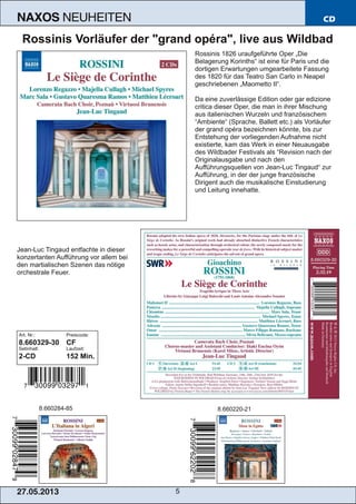 27.05.2013 5
NAXOS NEUHEITEN CD
Rossinis Vorläufer der "grand opéra", live aus Wildbad
Rossinis 1826 uraufgeführte Oper „Die
Belagerung Korinths“ ist eine für Paris und die
dortigen Erwartungen umgearbeitete Fassung
des 1820 für das Teatro San Carlo in Neapel
geschriebenen „Maometto II“.
Da eine zuverlässige Edition oder gar edizione
critica dieser Oper, die man in ihrer Mischung
aus italienischen Wurzeln und französischem
“Ambiente“ (Sprache, Ballett etc.) als Vorläufer
der grand opéra bezeichnen könnte, bis zur
Entstehung der vorliegenden Aufnahme nicht
existierte, kam das Werk in einer Neuausgabe
des Wildbader Festivals als “Revision nach der
Originalausgabe und nach den
Aufführungsquellen von Jean­Luc Tingaud“ zur
Aufführung, in der der junge französische
Dirigent auch die musikalische Einstudierung
und Leitung innehatte.
Jean­Luc Tingaud entfachte in dieser
konzertanten Aufführung vor allem bei
den martialischen Szenen das nötige
orchestrale Feuer.
Art. Nr.: Preiscode:
8.660329­30 CF
Setinhalt: Laufzeit:
2­CD 152 Min.
8.660284­85 8.660220­21
 