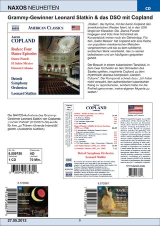 27.05.2013 6
NAXOS NEUHEITEN CD
Grammy­Gewinner Leonard Slatkin & das DSO mit Copland
„Rodeo“, die Hymne, mit der Aaron Copland den
amerikanischen Westen feiert, ist in den USA
längst ein Klassiker. Die „Dance Panels“
hingegen sind trotz ihrer Schönheit als
Konzertstück immer noch ein Geheimtipp. Für
den „Salón México“ hat Copland sich eine Reihe
von populären mexikanischen Melodien
vorgenommen und sie zu dem schillernd­
exotischen Werk verarbeitet, das zu seinen
beliebtesten und am häufigsten gespielten
gehört.
Der Besuch in einem kubanischen Tanzlokal, in
dem zwei Orchester an den Stirnseiten des
Saales spielten, inspirierte Copland zu dem
rhythmisch überaus komplexen „Danzón
Cubano“. Der Komponist schrieb dazu: „Ich habe
nicht versucht, den authentischen kubanischen
Klang zu reproduzieren, sondern habe mir die
Freiheit genommen, meine eigenen Akzente zu
setzen.“
Die NAXOS­Aufnahme des Grammy­
Gewinner Leonard Slatkin von Coplands
„Lincoln Portrait“ (8.559373­74) wurde
für ihre „zu Tränen rührende Intensität“
gelobt. (Audiophile Audition)
Art. Nr.: Preiscode:
8.559758 AD
Setinhalt: Laufzeit:
1­CD 70 Min.
8.572886 8.572887
 