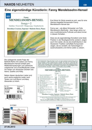 27.05.2013 7
NAXOS NEUHEITEN CD
Eine eigenständige Künstlerin: Fanny Mendelssohn­Hensel
Erst Stück für Stück erweist es sich, was für eine
überaus begabte Komponistin Fanny
Mendelssohn­Hensel war.
Fanny war – als ältere Schwester von Felix
Mendelssohn­Bartholdy ­ über lange Jahre nur
eine musikhistorische Fußnote und stand immer
in dessen Schatten.
Dass sie als eigenständige Künstlerin eine feste
Position in der Musikgeschichte verdient, zeigen
auch ihre Lieder, die sie als empfindsame in der
Deutschen Tradition verhaftete Komponistin
zeigen, die es versteht, die Textvorlagen in
ausdrucksstarke und intime Lieder zu setzen.
Die vorliegende zweite Folge der
NAXOS­Reihe mit Liedern von Fanny
Mendelssohn­Hensel enthält zehn
Weltersteinspielungen und zahlreiche
unbekannte und unveröffentlichte Lieder
mit Texten von deutschen Dichtern wie
Heine, Goethe und Hölty.
Neben diesen deutschen Lieder sind
auch sechs englische Lieder nach
Texten von Lord Byron und Mary
Alexander zu hören.
Art. Nr.: Preiscode:
8.572781 AD
Setinhalt: Laufzeit:
1­CD 62 Min.
8.570981 8.572587
 