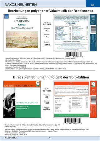 CD
27.05.2013 8
NAXOS NEUHEITEN
Robert Schumann (1810 ­1856): Bunte Blätter, Op. 99 und Fantasiestücke, Op. 12
Klavier: Idil Biret
„Idil Biret gehört verdientermaßen zu den wichtigsten Musikern des Labels Naxos. Insbesondere gilt meine Hochachtung ihrer
Schumann­Debussy­Tschaikowsky CD, einem wahren Juwel.“ – Klassik Forum
Fach: Klaviermusik ­ Romantik
Reihe: Idil Biret Solo Edition Nr. 6
Art. Nr.:
8.571298
Preiscode:
AD
Setinhalt:
1­CD
Laufzeit:
68 Min.
Biret spielt Schumann, Folge 6 der Solo­Edition
Antonio de Cabezón (1510­66), Juan de Cabezón (?­1566), Hernando de Cabezón (1541­1602): Glosas
Cembalo: Glen Wilson
Die hier ausgewählten Glosas aus den 1578 von Hernando de Cabezón, der Sohn des blinden Meisters des Cembalos Antonio de
Cabezón, veröffentlichten Obras de Música, stellen eine enorme Bereicherung des großen Katalogs für Vokalmusik der Renaissance dar
Fach: Cembalo ­ Renaissance
Anzeige in FonoForum 7/2013
Weitere Werke von Antonio de Cabezón finden Sie auf NAXOS 8.554836 und 8.572475­76
Art. Nr.:
8.572477
Preiscode:
AD
Setinhalt:
1­CD
Laufzeit:
73 Min.
Bearbeitungen polyphoner Vokalmusik der Renaissance
 