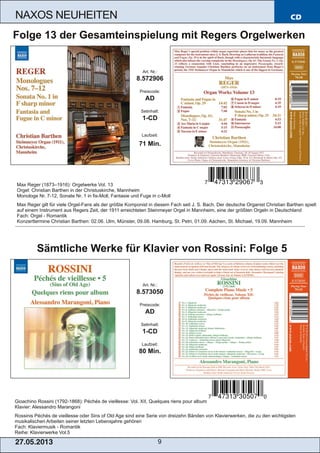 Gioachino Rossini (1792­1868): Péchés de vieillesse: Vol. XII, Quelques riens pour album
Klavier: Alessandro Marangoni
Rossinis Péchés de vieillesse oder Sins of Old Age sind eine Serie von dreizehn Bänden von Klavierwerken, die zu den wichtigsten
musikalischen Arbeiten seiner letzten Lebensjahre gehören
Fach: Klaviermusik ­ Romantik
Reihe: Klavierwerke Vol.5
CD
27.05.2013 9
NAXOS NEUHEITEN
Art. Nr.:
8.573050
Preiscode:
AD
Setinhalt:
1­CD
Laufzeit:
80 Min.
Sämtliche Werke für Klavier von Rossini: Folge 5
Art. Nr.:
8.572906
Preiscode:
AD
Setinhalt:
1­CD
Laufzeit:
71 Min.
Folge 13 der Gesamteinspielung mit Regers Orgelwerken
Max Reger (1873–1916): Orgelwerke Vol. 13
Orgel: Christian Barthen in der Christuskirche, Mannheim
Monologe Nr. 7­12, Sonate Nr. 1 in fis­Moll, Fantasie und Fuge in c­Moll
Max Reger gilt für viele Orgel­Fans als der größte Komponist in diesem Fach seit J. S. Bach. Der deutsche Organist Christian Barthen spielt
auf einem Instrument aus Regers Zeit, der 1911 erreichteten Steinmeyer Orgel in Mannheim, eine der größten Orgeln in Deutschland
Fach: Orgel ­ Romantik
Konzerttermine Christian Barthen: 02.06. Ulm, Münster, 09.08. Hamburg, St. Petri, 01.09. Aachen, St. Michael, 19.09. Mannheim
 