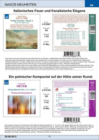 CD
26.08.201 3 10
NAXOS NEUHEITEN
„Die jüngst als Volume 3 erschienene CD enthält die Streichquartette Nr. 7, 10 und 13. Sie zeigen Meyer auf der Höhe seiner Kunst, in
hörbarer Auseinandersetzung mit den Inkunabeln der Quartettkunst des 20. Jahrhunderts: Bartók, Weinberg, Schostakowitsch. Meyers
Werke wurzeln in der polnischen Moderne eines Penderecki und Lutoslawski, finden aber zu einer ureigenen Tonsprache, die sich
auszeichnet durch große Suggestivität, tiefen Ernst und handwerkliche Meisterschaft. Das Wieniawski String Quartet lässt die
Qualitäten der Werke intensiv erfahrbar werden.“ (Burkhard Schäfer, Südwestpresse)
Art. Nr.:
8.573165
Preiscode:
AD
Setinhalt:
1­CD
Laufzeit:
75 Min.
Ein polnischer Komponist auf der Höhe seiner Kunst
Fünf Jahre nach dem Erscheinen des ersten Buches mit Sonaten, veröffentlichte Jean­Marie Leclair, der große Vertreter der
aufkommenden französischen Geigenschule, sein zweites Buch. Er blieb weiterhin von der Lyrik und Virtuosität der italienischen
Vorbilder beeinflusst. Um aber in technischer Hinsicht bei seinen Kompositionen nicht übertrieben zu wirken, sorgte er dafür, dass eine
Handvoll Sonaten sowohl auf der Flöte als auch auf der Geige gespielt werden konnten. Obwohl er beträchtliche
Annäherungsversuche unternommen hat, blieben das Niveau der Melodieführung und der ausdrucksstarken Intensität unberührt. Das
Ergebnis ist die Verschmelzung von italienischem Feuer mit französischer Eleganz. Zusammen mit der bereits erschienenen Naxos
CD 8.572866 bildet die vorliegende Aufnahme die erste Gesamteinspielung von Leclairs Sonaten Op. 2.
Art. Nr.:
8.572867
Preiscode:
AD
Setinhalt:
1­CD
Laufzeit:
77 Min.
Italienisches Feuer und französische Eleganz
 