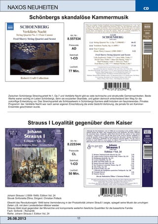 CD
26.08.201 3 11
NAXOS NEUHEITEN
Johann Strauss I (1804­1849): Edition Vol. 24
Slovak Sinfonietta Žilina, Dirigent: Christian Pollack
Obwohl das Revolutionsjahr 1848 keine Verminderung in der Produktivität Johann Strauß I zeigte, spiegelt seine Musik die unruhigen
Zeiten z.B. mit dem Landesfarben­Walzer wieder
Strauss blieb loyal gegenüber der Monarchie und komponierte weiterhin feierliche Quadrillen für die kaiserliche Familie
Fach: Sinfonik ­ Romantik
Reihe: Johann Strauss I: Edition Vol. 24
Art. Nr.:
8.225344
Preiscode:
CL
Setinhalt:
1­CD
Laufzeit:
50 Min.
Strauss I Loyalität gegenüber dem Kaiser
Zwischen Schönbergs Streichquartett Nr.1, Op.7 und Verklärte Nacht gibt es viele technische und strukturelle Gemeinsamkeiten. Beide
Werke waren wichtig im Leben Schönbergs, denn sie evozierten Skandale, und gaben dennoch entscheidend den Weg für die
zukünftige Entwicklung vor. Das Streichquartett als Schlüsselwerk in Schönbergs Karriere stellt trotzdem ein faszinierendes ‚Privates
Programm‘ dar. Verklärte Nacht war nach seiner eigenen Einschätzung die erste Gedicht­Vertonung, die jemals für ein Kammer­
Ensemble geschrieben wurde.
Art. Nr.:
8.557534
Preiscode:
AD
Setinhalt:
1­CD
Laufzeit:
77 Min.
Schönbergs skandalöse Kammermusik
 