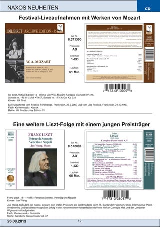 CD
26.08.201 3 12
NAXOS NEUHEITEN
Franz Liszt (1811–1886): Petrarca Sonette, Venedig und Neapel
Klavier: Jue Wang
Jue Wang, Debutant bei Naxos, gewann den ersten Preis und die Goldmedaille beim 16. Santander Paloma O'Shea International Piano
Wettbewerb und ist bereits mit großen Erfolg in den renommierten Konzertsälen der New Yorker Carnegie Hall und der Londoner
Wigmore Hall aufgetreten
Fach: Klaviermusik ­ Romantik
Reihe: Sämtliche Klaviermusik Vol. 37
Art. Nr.:
8.572808
Preiscode:
AD
Setinhalt:
1­CD
Laufzeit:
65 Min.
Eine weitere Liszt­Folge mit einem jungen Preisträger
Idil Biret Archive Edition 15 ­ Werke von W.A. Mozart: Fantasie in c­Moll KV 475,
Sonate Nr. 14b in c­Moll KV457, Sonate Nr. 11 in A­Dur KV 331
Klavier: Idil Biret
Live­Mitschnitte vom Festival Fénétrange, Frankreich, 23.9.2000 und vom Lille Festival, Frankreich, 21.10.1993
Fach: Klaviermusik ­ Klassik
Reihe: Idil Biret Archive Edition 15
Art. Nr.:
8.571300
Preiscode:
AD
Setinhalt:
1­CD
Laufzeit:
61 Min.
Festival­Liveaufnahmen mit Werken von Mozart
 
