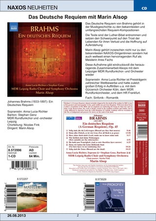 26.08.201 3 2
NAXOS NEUHEITEN CD
Das Deutsche Requiem mit Marin Alsop
Das Deutsche Requiem von Brahms gehört in
der Musikgeschichte zu den bekanntesten und
umfangreichsten Requiem­Kompositionen
Die Texte sind der Luther­Bibel entnommen und
setzen den Schwerpunkt auf den Trost der
Lebenden für ihren Verlust und die Hoffnung auf
Auferstehung
Marin Alsop gehört inzwischen nicht nur zu den
bekanntesten NAXOS­Dirigentinnen sondern hat
auch weltweit einen hervorragenden Ruf als
Meisterin ihres Fachs
Diese Aufnahme gibt eindrucksvoll die heraus­
ragende Zusammenarbeit Alsops mit dem
Leipziger MDR Rundfunkchor­ und Orchester
wieder
Sopranistin Anna Lucia Richter ist Preisträgerin
zahlreicher Wettbewerbe und hatte zuletzt
großen Erfolg in Aufttritten u.a. mit dem
Gürzenich Orchester Köln, dem WDR
Rundfunkorchester, und dem HR Frankfurt.
Fach: Sinfonik ­ Romantik
Johannes Brahms (1833­1897): Ein
Deutsches Requiem
Sopranistin: Anna Lucia Richter
Bariton: Stephan Genz
MDR Rundfunkchor und ­orchester
Leipzig
Chorleitung: Nicolas Fink
Dirigent: Marin Alsop
Art. Nr.: Preiscode:
8.572996 AD
Setinhalt: Laufzeit:
1­CD 64 Min.
8.572207 8.573029
 
