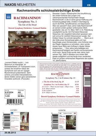 26.08.201 3 3
NAXOS NEUHEITEN CD
Rachmaninoffs schicksalsträchtige Erste
Desaster, Fiasko, Katastrophe! Die Uraufführung
der ersten Sinfonie des jungen und
vielversprechenden Komponisten Sergei
Rachmaninoff, in die er seine ganze Hoffnung und
Erwartung gelegt hatte, endete in Demütigung
durch die Kritik, Schaffenskrise und Depression.
Was war passiert? Zwei Jahre hatte Rachmaninoff
an seinem ersten großen sinfonischen Werk
gearbeitet, das am 15. März 1897 in St. Petersburg
uraufgeführt wurde. Am Pult stand Alexander
Glasunow, der angeblich betrunken gewesen sein
soll und so für reichlich Dissonanzen sorgte. Der
Kritiker César Cui schrieb daraufhin: „… Wenn es in
der Hölle einen Konzertsaal gäbe und man
beauftragte einen Komponisten, eine Sinfonie über
die Plagen Ägyptens zu schreiben, dann würde
dieses neue Werk dem Auftrag in idealer Weise
entsprechen …“ Drei Jahre lang betätigte sich
Rachmaninoff lediglich als Pianist und komponierte
nicht mehr. Seine Erste wurde zwei Jahre nach
seinem Tod, 1945 in Moskau zum ersten Mal
wieder aufgeführt und hat heute ihren verdienten
Platz im großen sinfonischen Repertoire des späten
19. Jahrhunderts.
„Leonard Slatkin sucht (…) ein
Maximum an Klangfülle, an
Orchesterfarben, an Transparenz auch,
sodass die einzelnen Sätze der
Symphonie sich wie ein üppiger
Blumenstrauß präsentieren. Sehr
schöne und solide Interpretationen,
denen Slatkin seinen ganz persönlichen
Charakter aufdrückt. (Pizzicato)
Art. Nr.: Preiscode:
8.573234 AD
Setinhalt: Laufzeit:
1­CD 66 Min.
8.573051 8.559758
 