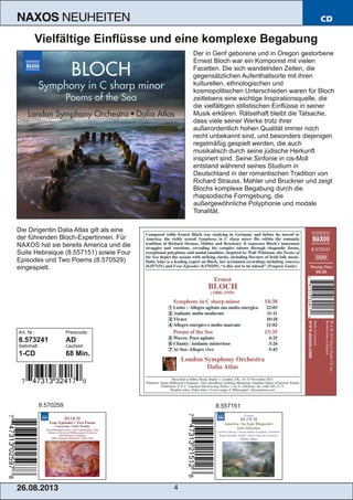 26.08.201 3 4
NAXOS NEUHEITEN CD
Vielfältige Einflüsse und eine komplexe Begabung
Der in Genf geborene und in Oregon gestorbene
Ernest Bloch war ein Komponist mit vielen
Facetten. Die sich wandelnden Zeiten, die
gegensätzlichen Aufenthaltsorte mit ihren
kulturellen, ethnologischen und
kosmopolitischen Unterschieden waren für Bloch
zeitlebens eine wichtige Inspirationsquelle, die
die vielfältigen stilistischen Einflüsse in seiner
Musik erklären. Rätselhaft bleibt die Tatsache,
dass viele seiner Werke trotz ihrer
außerordentlich hohen Qualität immer noch
recht unbekannt sind, und besonders diejenigen
regelmäßig gespielt werden, die auch
musikalisch durch seine jüdische Herkunft
inspiriert sind. Seine Sinfonie in cis­Moll
entstand während seines Studium in
Deutschland in der romantischen Tradition von
Richard Strauss, Mahler und Bruckner und zeigt
Blochs komplexe Begabung durch die
rhapsodische Formgebung, die
außergewöhnliche Polyphonie und modale
Tonalität.
Die Dirigentin Dalia Atlas gilt als eine
der führenden Bloch­Expertinnen. Für
NAXOS hat sie bereits America und die
Suite Hebraique (8.557151) sowie Four
Episodes und Two Poems (8.570529)
eingespielt.
Art. Nr.: Preiscode:
8.573241 AD
Setinhalt: Laufzeit:
1­CD 68 Min.
8.570259 8.557151
 