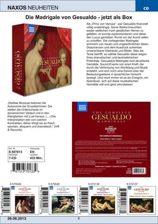26.08.201 3 6
NAXOS NEUHEITEN CD
Die Madrigale von Gesualdo ­ jetzt als Box
Als „Prinz von Venosa“ war Gesualdo finanziell
völlig unabhängig. Seine Werke brauchten
weder weltlichen noch geistlichen Herren zu
gefallen, er konnte experimentieren und dabei
den Luxus genießen, Kunst um der Kunst willen
zu schaffen. Die vorliegenden Madrigale
wimmeln von neuen und ungewöhnlichen Ideen,
Dissonanzen und dem Ausdruck scheinbar
unvereinbarer Elemente und Bilder. Was die
Texte betrifft, so wählte Gesualdo diese wegen
ihres dramatischen und lautmalerischen
Potentials. Gesualdos Madrigale sind akustische
Gemälde, Sound­Events von einer Kraft, die
durch die Verbindung von Wortklang und Musik
entsteht, und sich noch eine Ebene über der
Bedeutungsebene in sprachlicher Hinsicht
bewegt. Und noch immer ist es ein Ereignis, ein
Abenteuer, sich auf diese musikalischen
Gemälde voll und ganz einzulassen.
„Delitiae Musicae betonen die
Autonomie der Einzelstimmen. Sie
stellen die Unterschiede im
dynamischen Verlauf und in den
Klangfarben mit Lust heraus. (…) Die
Interpretation lebt von solchen
Kontrasten, daher klingt sie so frisch,
spontan, eloquent und dramatisch.“ (Hifi
& Records)
Art. Nr.: Preiscode:
8.507013 EH
Setinhalt: Laufzeit:
7­CD 433 Min.
8.5721378.5721368.5705498.570548
 