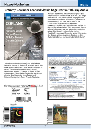 26.08.201 3 7
Naxos-Neuheiten Blu-ray
„Rodeo“, die Hymne, mit der Aaron Copland den
amerikanischen Westen feiert, ist in den USA längst
ein Klassiker. Die „Dance Panels“ hingegen sind
trotz ihrer Schönheit als Konzertstück immer noch
ein Geheimtipp. Für den „Salón México“ hat
Copland sich eine Reihe von populären
mexikanischen Melodien vorgenommen und sie zu
dem schillernd­exotischen Werk verarbeitet, das zu
seinen beliebtesten und am häufigsten gespielten
gehört. Der Besuch in einem kubanischen
Tanzlokal, in dem zwei Orchester an den Stirnseiten
des Saales spielten, inspirierte Copland zu dem
rhythmisch überaus komplexen „Danzón Cubano“.
„Ist hier nicht hundertprozentig das Amerika des
Westerns heraus zu hören? Im Notturno glaubt man
direkt einen Cowboy am Gatter lehnend gähnen zu
sehen. Genauso stimmungsvoll und wirklich
bezaubernd geht es (…) weiter in dieser einfach
wunderbaren Interpretation für nervöse Menschen,
die eine Beruhigungskur ohne Rezept und
Nebenwirkungen ist.“ (Remy Franck, Pizzicato)
Art. Nr.: Preiscode:
NBD0037 CO
Setinhalt: Laufzeit:
1­Blu­ray 70 Min.
NBD0029 NBD0030
Hier klicken um den Trailer auf zu sehen!
 
