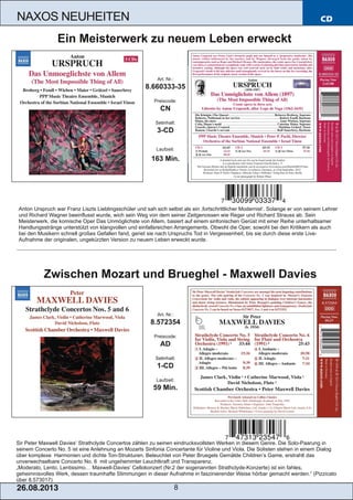 CD
26.08.201 3 8
NAXOS NEUHEITEN
Sir Peter Maxwell Davies‘ Strathclyde Concertos zählen zu seinen eindrucksvollsten Werken in diesem Genre. Die Solo­Paarung in
seinem Concerto No. 5 ist eine Anlehnung an Mozarts Sinfonia Concertante für Violine und Viola. Die Solisten stehen in einem Dialog
über komplexe Harmonien und dichte Ton­Strukturen. Beleuchtet von Peter Bruegels Gemälde Children’s Game, erstrahlt das
unverwechselbare Concerto No. 6 mit ungehemmter Leuchtkraft und Transparenz.
„Moderato, Lento, Lentissimo… Maxwell­Davies‘ Cellokonzert (Nr.2 der sogenannten Strathclyde­Konzerte) ist ein fahles,
geheimnisvolles Werk, dessen traumhafte Stimmungen in dieser Aufnahme in faszinierender Weise hörbar gemacht werden.“ (Pizzicato
über 8.573017)
Art. Nr.:
8.572354
Preiscode:
AD
Setinhalt:
1­CD
Laufzeit:
59 Min.
Zwischen Mozart und Brueghel ­ Maxwell Davies
Anton Urspruch war Franz Liszts Lieblingsschüler und sah sich selbst als ein ‚fortschrittlicher Modernist‘. Solange er von seinem Lehrer
und Richard Wagner beeinflusst wurde, wich sein Weg von dem seiner Zeitgenossen wie Reger und Richard Strauss ab. Sein
Meisterwerk, die komische Oper Das Unmöglichste von Allem, basiert auf einem sinfonischen Gerüst mit einer Reihe unterhaltsamer
Handlungsstränge unterstützt von klangvollen und einfallsreichen Arrangements. Obwohl die Oper, sowohl bei den Kritikern als auch
bei den Musikern schnell großes Gefallen fand, geriet sie nach Urspruchs Tod in Vergessenheit, bis sie durch diese erste Live­
Aufnahme der originalen, ungekürzten Version zu neuem Leben erweckt wurde.
Art. Nr.:
8.660333­35
Preiscode:
CN
Setinhalt:
3­CD
Laufzeit:
163 Min.
Ein Meisterwerk zu neuem Leben erweckt
 