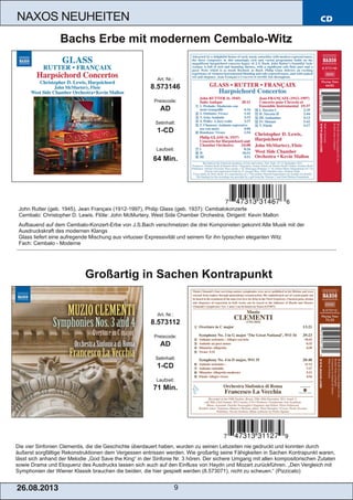 CD
26.08.201 3 9
NAXOS NEUHEITEN
Die vier Sinfonien Clementis, die die Geschichte überdauert haben, wurden zu seinen Lebzeiten nie gedruckt und konnten durch
äußerst sorgfältige Rekonstruktionen dem Vergessen entrissen werden. Wie großartig seine Fähigkeiten in Sachen Kontrapunkt waren,
lässt sich anhand der Melodie „God Save the King“ in der Sinfonie Nr. 3 hören. Der sichere Umgang mit allen kompositorischen Zutaten
sowie Drama und Eloquenz des Ausdrucks lassen sich auch auf den Einfluss von Haydn und Mozart zurückführen. „Den Vergleich mit
Symphonien der Wiener Klassik brauchen die beiden, die hier gespielt werden (8.573071), nicht zu scheuen.“ (Pizzicato)
Art. Nr.:
8.573112
Preiscode:
AD
Setinhalt:
1­CD
Laufzeit:
71 Min.
Großartig in Sachen Kontrapunkt
John Rutter (geb. 1945), Jean Françaix (1912­1997), Philip Glass (geb. 1937): Cembalokonzerte
Cembalo: Christopher D. Lewis, Flöte: John McMurtery, West Side Chamber Orchestra, Dirigent: Kevin Mallon
Aufbauend auf dem Cembalo­Konzert­Erbe von J.S.Bach verschmelzen die drei Komponisten gekonnt Alte Musik mit der
Ausdruckskraft des modernen Klangs
Glass liefert eine aufregende Mischung aus virtuoser Expressivität und seinem für ihn typischen eleganten Witz
Fach: Cembalo ­ Moderne
Art. Nr.:
8.573146
Preiscode:
AD
Setinhalt:
1­CD
Laufzeit:
64 Min.
Bachs Erbe mit modernem Cembalo­Witz
 