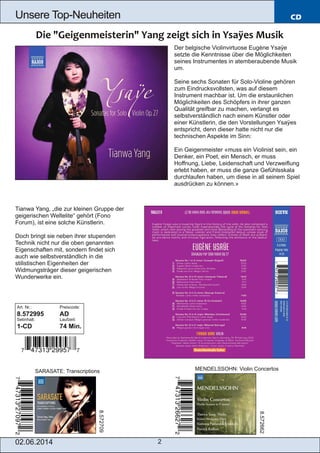 02.06.2014 2
Unsere Top­Neuheiten CD
Der belgische Violinvirtuose Eugène Ysaÿe
setzte die Kenntnisse über die Möglichkeiten
seines Instrumentes in atemberaubende Musik
um.
Seine sechs Sonaten für Solo­Violine gehören
zum Eindrucksvollsten, was auf diesem
Instrument machbar ist. Um die erstaunlichen
Möglichkeiten des Schöpfers in ihrer ganzen
Qualität greifbar zu machen, verlangt es
selbstverständlich nach einem Künstler oder
einer Künstlerin, die den Vorstellungen Ysaÿes
entspricht, denn dieser hatte nicht nur die
technischen Aspekte im Sinn:
Ein Geigenmeister «muss ein Violinist sein, ein
Denker, ein Poet, ein Mensch, er muss
Hoffnung, Liebe, Leidenschaft und Verzweiflung
erlebt haben, er muss die ganze Gefühlsskala
durchlaufen haben, um diese in all seinem Spiel
ausdrücken zu können.»
Tianwa Yang, „die zur kleinen Gruppe der
geigerischen Weltelite“ gehört (Fono
Forum), ist eine solche Künstlerin.
Doch bringt sie neben ihrer stupenden
Technik nicht nur die oben genannten
Eigenschaften mit, sondern findet sich
auch wie selbstverständlich in die
stilistischen Eigenheiten der
Widmungsträger dieser geigerischen
Wunderwerke ein.
Art. Nr.: Preiscode:
8.572995 AD
Setinhalt: Laufzeit:
1­CD 74 Min.
SARASATE: Transcriptions MENDELSSOHN: Violin Concertos
8.572709
8.572662
 