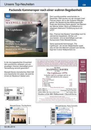 02.06.2014 3
Unsere Top­Neuheiten CD
Drei Leuchtturmwärter verschwinden im
Dezember 1900 spurlos von der winzigen Insel
Flannan Island, die zu den Äußeren Hebriden
gehört. Die Besatzung des Ablösungsschiffs
findet das Wohnhaus blank geputzt, die Öljacken
der Männer fehlen. Mord und Selbstmord in
religiösem Wahnsinn? Entführung durch ein
UFO?
Das „"Flannan Isle Mystery" beschäftigt noch für
Jahrzehnte Inspektoren, Dichter und
Journalisten. Und es beschäftigte auch den
Komponisten Peter Maxwell Davies.
Seine spannende Kammeroper „The
Lighthouse“, die mit den Möglichkeiten spielt,
was mit den drei Männern passiert sein könnte,
liegt hier in einer Weltpremiere vor.
In der sturmgepeitschten Einsamkeit
des Leuchtturms verlassen und von
gruseligen Visionen überwältigt und in
Verzweiflung verrückt geworden?
Maxwell Davies dramatisches Werk füllt
eine Geschichte mit Leben, die wohl für
immer ein Mysterium bleiben wird.
Art. Nr.: Preiscode:
8.660354 AD
Setinhalt: Laufzeit:
1­CD 72 Min.
Maxwell Davies: The Boyfriend Maxwell Davies: Piano Concerto
8.572408
8.572357
 