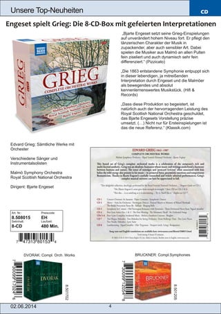02.06.2014 4
Unsere Top­Neuheiten CD
„Bjarte Engeset setzt seine Grieg­Einspielungen
auf unverändert hohem Niveau fort. Er pflegt den
tänzerischen Charakter der Musik in
zupackender, aber auch sensibler Art. Dabei
spielen die Musiker aus Malmö an allen Pulten
fein ziseliert und auch dynamisch sehr fein
differenziert.“ (Pizzicato)
„Die 1863 entstandene Symphonie entpuppt sich
in dieser lebendigen, ja mitreißenden
Interpretation durch Engeset und die Malmöer
als bewegendes und absolut
kennenlernenswertes Musikstück. (Hifi &
Records)
„Dass diese Produktion so begeistert, ist
natürlich auch der hervorragenden Leistung des
Royal Scottish National Orchestra geschuldet,
das Bjarte Engesets Vorstellung präzise
umsetzt. (…) Nicht nur für Ersteinspielungen ist
das die neue Referenz.“ (Klassik.com)
Edvard Grieg: Sämtliche Werke mit
Orchester
Verschiedene Sänger und
Instrumentalsolisten
Malmö Symphony Orchestra
Royal Scottish National Orchestra
Dirigent: Bjarte Engeset
Art. Nr.: Preiscode:
8.508015 EH
Setinhalt: Laufzeit:
8­CD 480 Min.
DVORAK: Compl. Orch. Works BRUCKNER: Compl.Symphonies
8.501702
8.501205
 